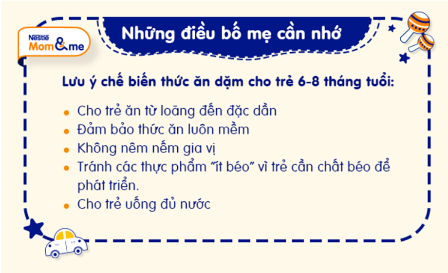 Khi chế biến các món ăn dặm cho bé từ 6 - 8 tháng tuổi, mẹ cần đảm bảo thức ăn phải mềm, chín, hợp với độ tuổi và đảm bảo dinh dưỡng để bé dễ tập ăn dặm