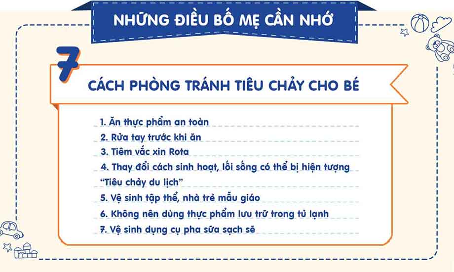 Ăn thực phẩm an toàn, rửa tay, tiêm phòng vắc xin Rota, thay đổi lối sống, vệ sinh nhà trẻ, không dùng thức ăn dự trữ, và vệ sinh dụng cụ pha sữa là 7 cách để phòng ngừa trẻ bị tiêu chảy